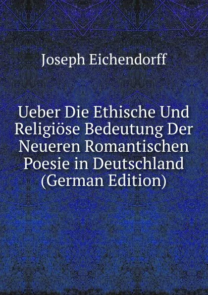 Обложка книги Ueber Die Ethische Und Religiose Bedeutung Der Neueren Romantischen Poesie in Deutschland (German Edition), Joseph Eichendorff