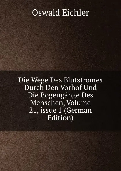 Обложка книги Die Wege Des Blutstromes Durch Den Vorhof Und Die Bogengange Des Menschen, Volume 21,.issue 1 (German Edition), Oswald Eichler