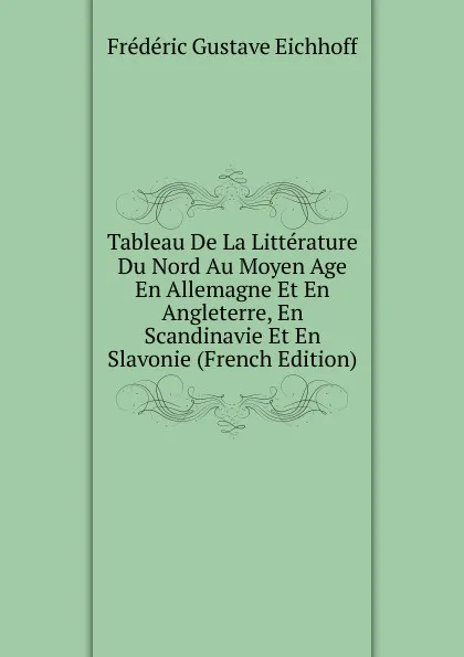 Обложка книги Tableau De La Litterature Du Nord Au Moyen Age En Allemagne Et En Angleterre, En Scandinavie Et En Slavonie (French Edition), Frédéric Gustave Eichhoff