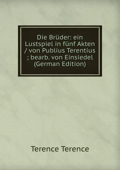 Обложка книги Die Bruder: ein Lustspiel in funf Akten / von Publius Terentius ; bearb. von Einsiedel (German Edition), Terence Terence