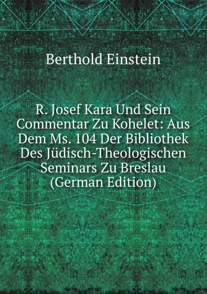 Обложка книги R. Josef Kara Und Sein Commentar Zu Kohelet: Aus Dem Ms. 104 Der Bibliothek Des Judisch-Theologischen Seminars Zu Breslau (German Edition), Berthold Einstein