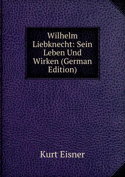 Обложка книги Wilhelm Liebknecht: Sein Leben Und Wirken (German Edition), Kurt Eisner