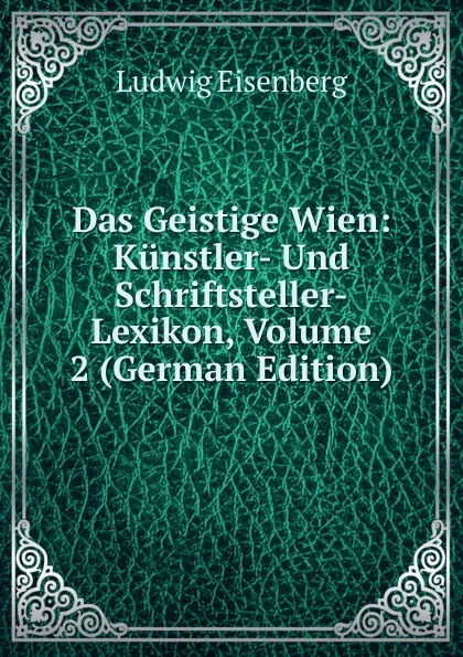 Обложка книги Das Geistige Wien: Kunstler- Und Schriftsteller-Lexikon, Volume 2 (German Edition), Ludwig Eisenberg