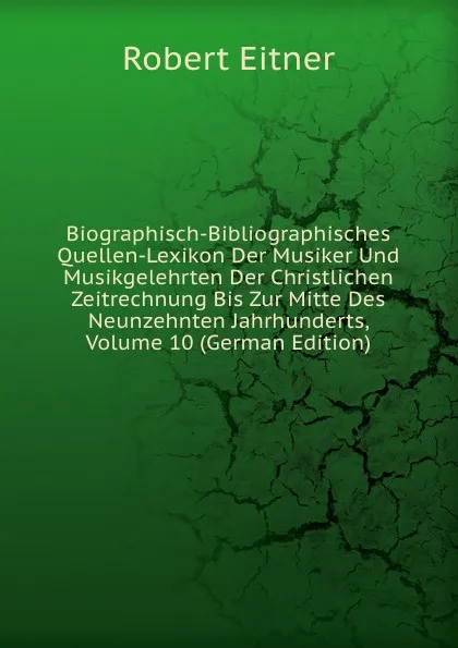 Обложка книги Biographisch-Bibliographisches Quellen-Lexikon Der Musiker Und Musikgelehrten Der Christlichen Zeitrechnung Bis Zur Mitte Des Neunzehnten Jahrhunderts, Volume 10 (German Edition), Robert Eitner