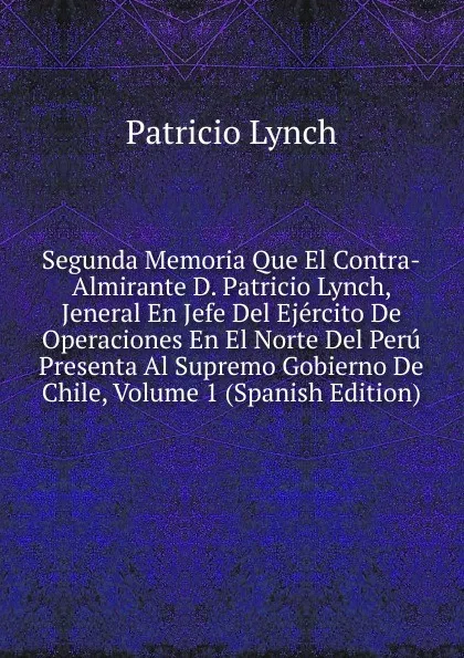 Обложка книги Segunda Memoria Que El Contra-Almirante D. Patricio Lynch, Jeneral En Jefe Del Ejercito De Operaciones En El Norte Del Peru Presenta Al Supremo Gobierno De Chile, Volume 1 (Spanish Edition), Patricio Lynch