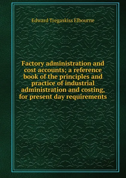 Обложка книги Factory administration and cost accounts; a reference book of the principles and practice of industrial administration and costing, for present day requirements, Edward Tregaskiss Elbourne