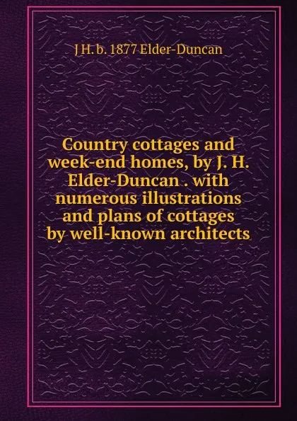 Обложка книги Country cottages and week-end homes, by J. H. Elder-Duncan . with numerous illustrations and plans of cottages by well-known architects, J H. b. 1877 Elder-Duncan