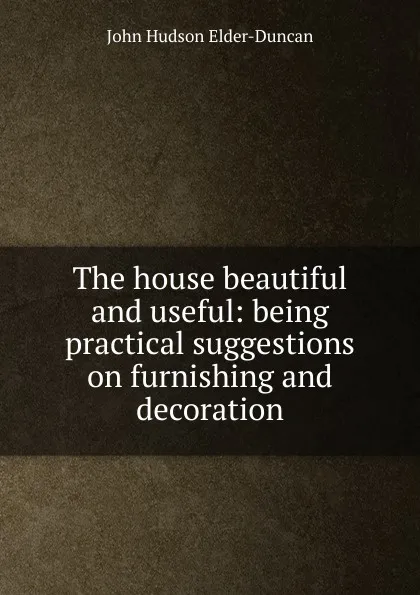 Обложка книги The house beautiful and useful: being practical suggestions on furnishing and decoration, John Hudson Elder-Duncan