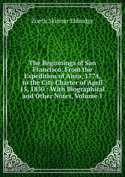 Обложка книги The Beginnings of San Francisco: From the Expedition of Anza, 1774, to the City Charter of April 15, 1850 : With Biographical and Other Notes, Volume 1, Zoeth Skinner Eldredge