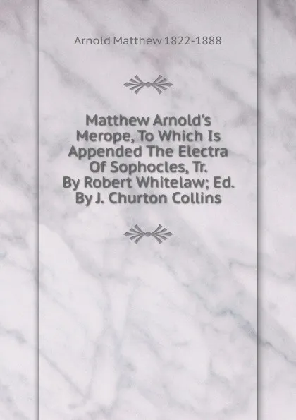 Обложка книги Matthew Arnold.s Merope, To Which Is Appended The Electra Of Sophocles, Tr. By Robert Whitelaw; Ed. By J. Churton Collins, Matthew Arnold