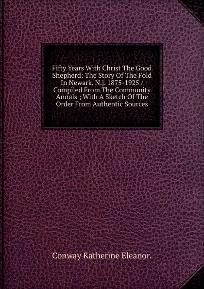 Обложка книги Fifty Years With Christ The Good Shepherd: The Story Of The Fold In Newark, N.j. 1875-1925 / Compiled From The Community Annals ; With A Sketch Of The Order From Authentic Sources., Conway Katherine Eleanor.