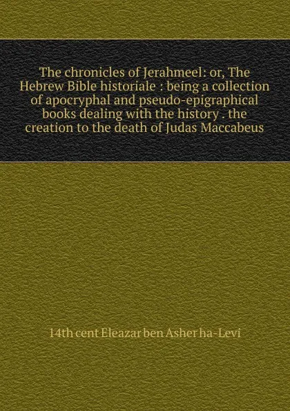 Обложка книги The chronicles of Jerahmeel: or, The Hebrew Bible historiale : being a collection of apocryphal and pseudo-epigraphical books dealing with the history . the creation to the death of Judas Maccabeus, 14th cent Eleazar ben Asher ha-Levi