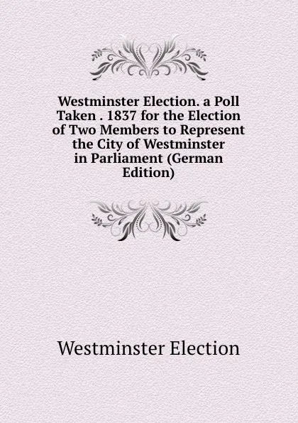 Обложка книги Westminster Election. a Poll Taken . 1837 for the Election of Two Members to Represent the City of Westminster in Parliament (German Edition), Westminster Election