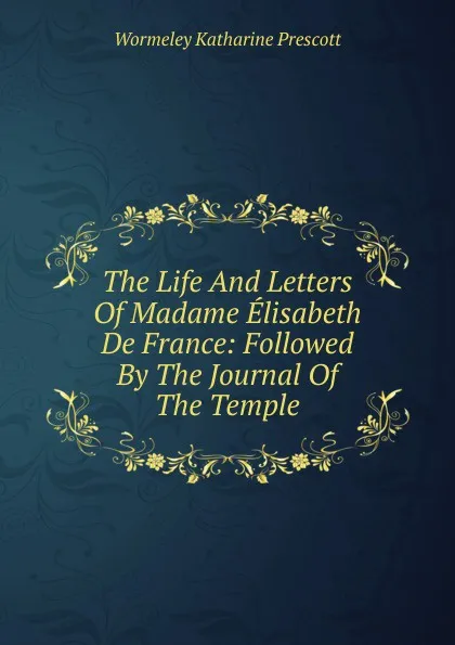 Обложка книги The Life And Letters Of Madame Elisabeth De France: Followed By The Journal Of The Temple, Katharine Prescott Wormeley