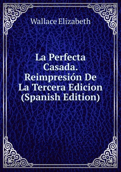 Обложка книги La Perfecta Casada. Reimpresion De La Tercera Edicion (Spanish Edition), Wallace Elizabeth