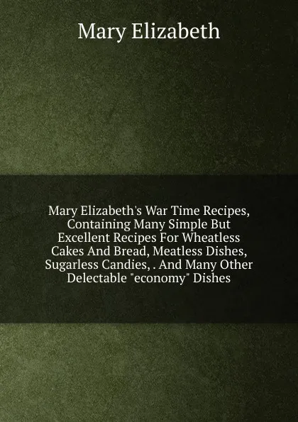 Обложка книги Mary Elizabeth.s War Time Recipes, Containing Many Simple But Excellent Recipes For Wheatless Cakes And Bread, Meatless Dishes, Sugarless Candies, . And Many Other Delectable 