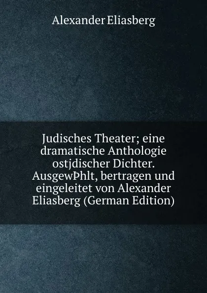 Обложка книги Judisches Theater; eine dramatische Anthologie ostjdischer Dichter. Ausgew.hlt, bertragen und eingeleitet von Alexander Eliasberg (German Edition), Alexander Eliasberg