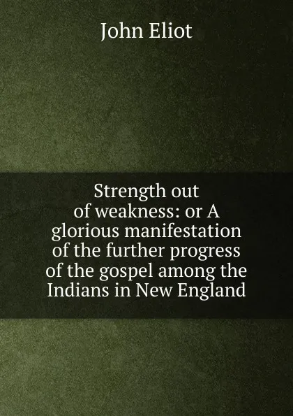 Обложка книги Strength out of weakness: or A glorious manifestation of the further progress of the gospel among the Indians in New England, John Eliot