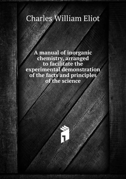 Обложка книги A manual of inorganic chemistry, arranged to facilitate the experimental demonstration of the facts and principles of the science, Eliot Charles William