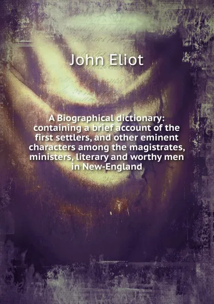 Обложка книги A Biographical dictionary: containing a brief account of the first settlers, and other eminent characters among the magistrates, ministers, literary and worthy men in New-England, John Eliot
