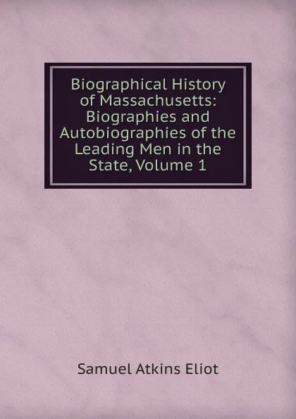 Обложка книги Biographical History of Massachusetts: Biographies and Autobiographies of the Leading Men in the State, Volume 1, Eliot Samuel Atkins