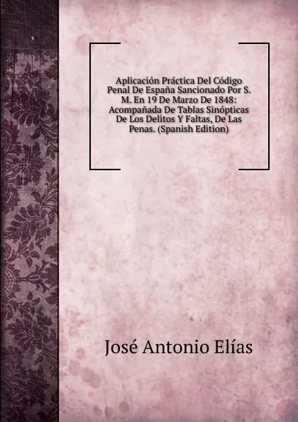 Обложка книги Aplicacion Practica Del Codigo Penal De Espana Sancionado Por S. M. En 19 De Marzo De 1848: Acompanada De Tablas Sinopticas De Los Delitos Y Faltas, De Las Penas. (Spanish Edition), José Antonio Elías