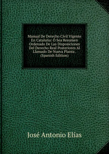 Обложка книги Manual De Derecho Civil Vigente En Cataluna: O Sea Resumen Ordenado De Las Disposiciones Del Derecho Real Posteriores Al Llamado De Nueva Planta . (Spanish Edition), José Antonio Elías