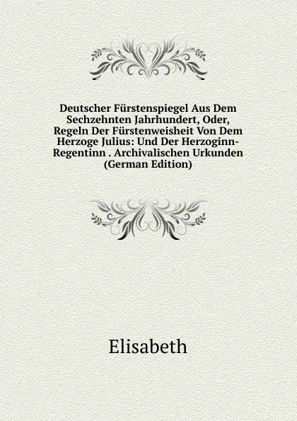 Обложка книги Deutscher Furstenspiegel Aus Dem Sechzehnten Jahrhundert, Oder, Regeln Der Furstenweisheit Von Dem Herzoge Julius: Und Der Herzoginn-Regentinn . Archivalischen Urkunden (German Edition), Elisabeth