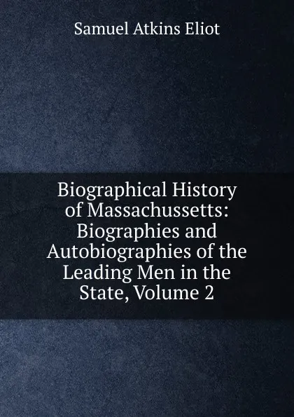 Обложка книги Biographical History of Massachussetts: Biographies and Autobiographies of the Leading Men in the State, Volume 2, Eliot Samuel Atkins