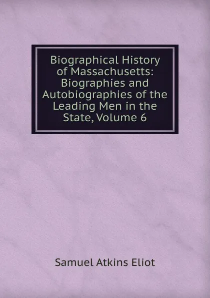 Обложка книги Biographical History of Massachusetts: Biographies and Autobiographies of the Leading Men in the State, Volume 6, Eliot Samuel Atkins