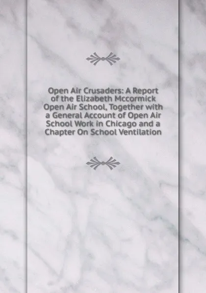 Обложка книги Open Air Crusaders: A Report of the Elizabeth Mccormick Open Air School, Together with a General Account of Open Air School Work in Chicago and a Chapter On School Ventilation, 