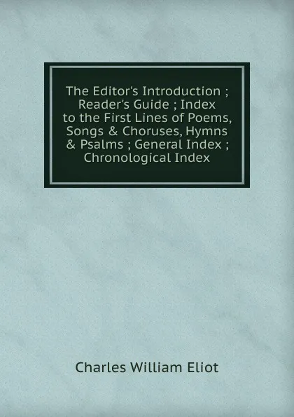 Обложка книги The Editor.s Introduction ; Reader.s Guide ; Index to the First Lines of Poems, Songs . Choruses, Hymns . Psalms ; General Index ; Chronological Index, Eliot Charles William