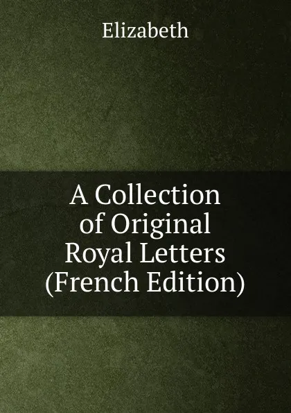 Обложка книги A Collection of Original Royal Letters (French Edition), Elizabeth