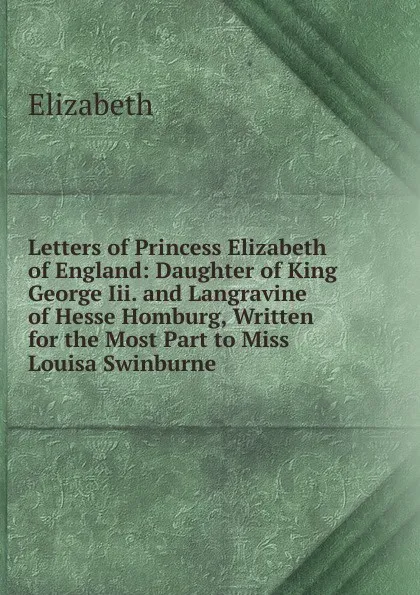 Обложка книги Letters of Princess Elizabeth of England: Daughter of King George Iii. and Langravine of Hesse Homburg, Written for the Most Part to Miss Louisa Swinburne, Elizabeth