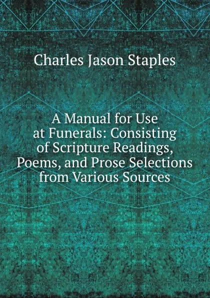 Обложка книги A Manual for Use at Funerals: Consisting of Scripture Readings, Poems, and Prose Selections from Various Sources, Charles Jason Staples