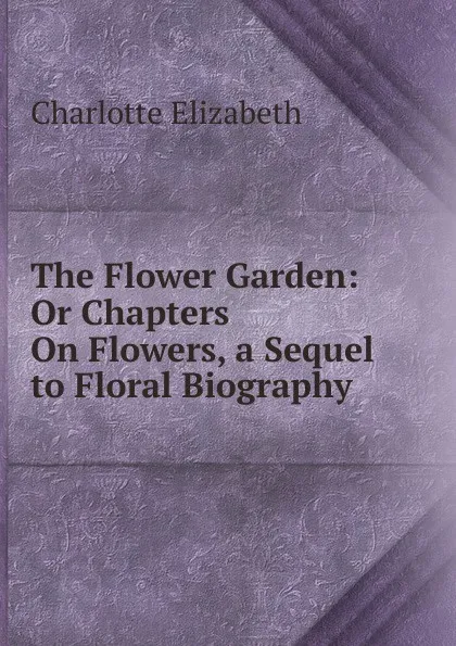 Обложка книги The Flower Garden: Or Chapters On Flowers, a Sequel to Floral Biography, Elizabeth Charlotte