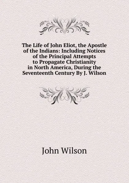 Обложка книги The Life of John Eliot, the Apostle of the Indians: Including Notices of the Principal Attempts to Propagate Christianity in North America, During the Seventeenth Century By J. Wilson., John Wilson