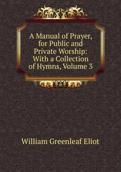 Обложка книги A Manual of Prayer, for Public and Private Worship: With a Collection of Hymns, Volume 3, William Greenleaf Eliot