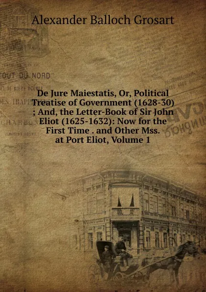 Обложка книги De Jure Maiestatis, Or, Political Treatise of Government (1628-30) ; And, the Letter-Book of Sir John Eliot (1625-1632): Now for the First Time . and Other Mss. at Port Eliot, Volume 1, Alexander Balloch Grosart