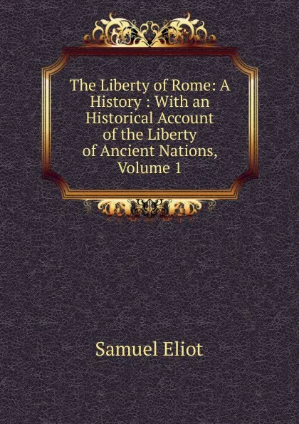 Обложка книги The Liberty of Rome: A History : With an Historical Account of the Liberty of Ancient Nations, Volume 1, Samuel Eliot