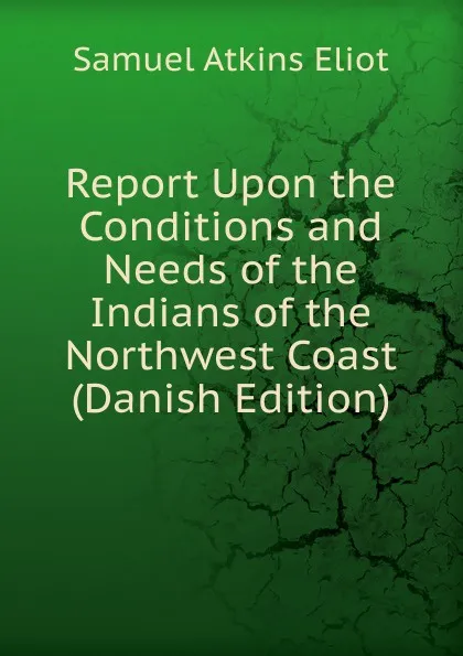 Обложка книги Report Upon the Conditions and Needs of the Indians of the Northwest Coast (Danish Edition), Eliot Samuel Atkins