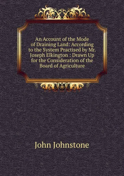 Обложка книги An Account of the Mode of Draining Land: According to the System Practised by Mr. Joseph Elkington : Drawn Up for the Consideration of the Board of Agriculture, John Johnstone