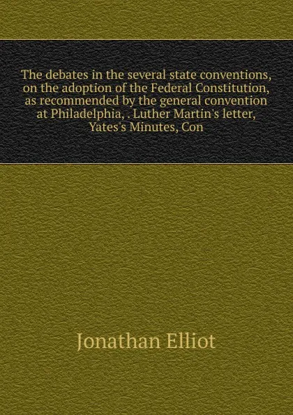 Обложка книги The debates in the several state conventions, on the adoption of the Federal Constitution, as recommended by the general convention at Philadelphia, . Luther Martin.s letter, Yates.s Minutes, Con, Jonathan Elliot