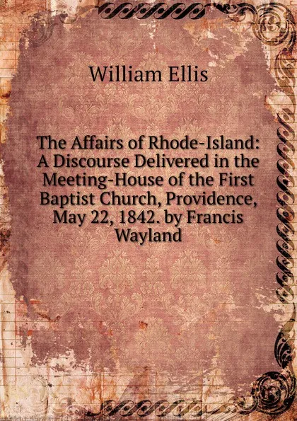 Обложка книги The Affairs of Rhode-Island: A Discourse Delivered in the Meeting-House of the First Baptist Church, Providence, May 22, 1842. by Francis Wayland, Ellis William