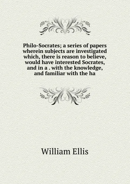 Обложка книги Philo-Socrates; a series of papers wherein subjects are investigated which, there is reason to believe, would have interested Socrates, and in a . with the knowledge, and familiar with the ha, Ellis William