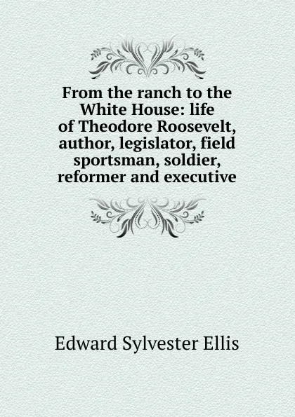 Обложка книги From the ranch to the White House: life of Theodore Roosevelt, author, legislator, field sportsman, soldier, reformer and executive, E. S. Ellis