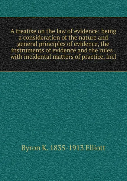 Обложка книги A treatise on the law of evidence; being a consideration of the nature and general principles of evidence, the instruments of evidence and the rules . with incidental matters of practice, incl, Byron K. 1835-1913 Elliott