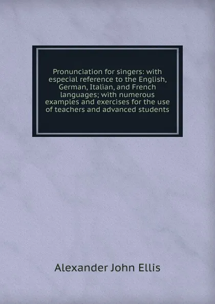 Обложка книги Pronunciation for singers: with especial reference to the English, German, Italian, and French languages; with numerous examples and exercises for the use of teachers and advanced students, Alexander John Ellis