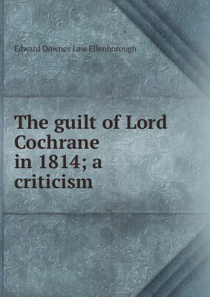 Обложка книги The guilt of Lord Cochrane in 1814; a criticism, Edward Downes Law Ellenborough