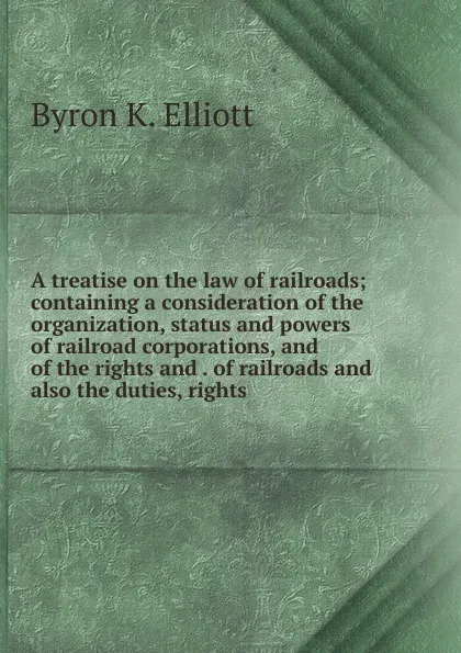 Обложка книги A treatise on the law of railroads; containing a consideration of the organization, status and powers of railroad corporations, and of the rights and . of railroads and also the duties, rights, Byron K. Elliott